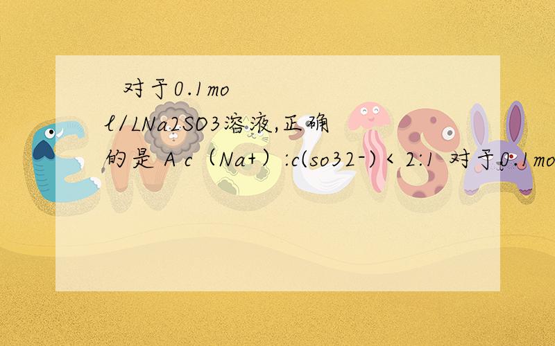   对于0.1mol/LNa2SO3溶液,正确的是 A c（Na+）:c(so32-)＜2:1 对于0.1mol/LNa2SO3溶液,正确的是A c（Na+）:c(so32-)＜2:1B.加入少量NaOH固体,c（SO32-）与c（Na）均增大C.c（Na+）=2c（SO32-）+c（HSO3-）+c（H2