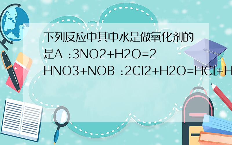 下列反应中其中水是做氧化剂的是A :3NO2+H2O=2HNO3+NOB :2CI2+H2O=HCI+HCOC:2NA+2H2O=2AOH+H2D:2F2+2H2O=4HF+O2