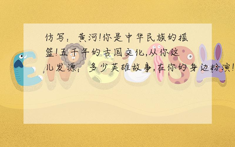 仿写：黄河!你是中华民族的摇篮!五千年的古国文化,从你这儿发源；多少英雄故事,在你的身边扮演!母亲!﹏﹏﹏﹏﹏!﹏﹏﹏﹏﹏,﹏﹏﹏﹏﹏；﹏﹏﹏﹏﹏,﹏﹏﹏﹏﹏!