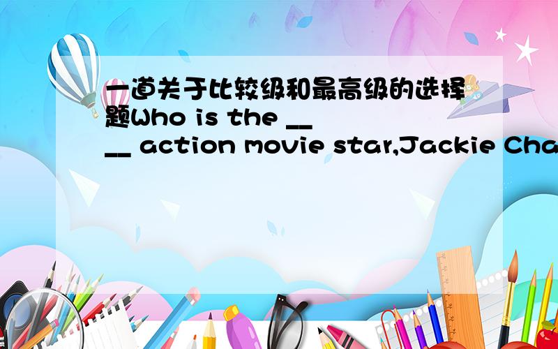 一道关于比较级和最高级的选择题Who is the ____ action movie star,Jackie Chan or Jet Li?A.betterB.best按道理说,题中出现的是两个人,该用比较级（虽然有个the,但我也见过the后跟比较级表示特指的）；但是