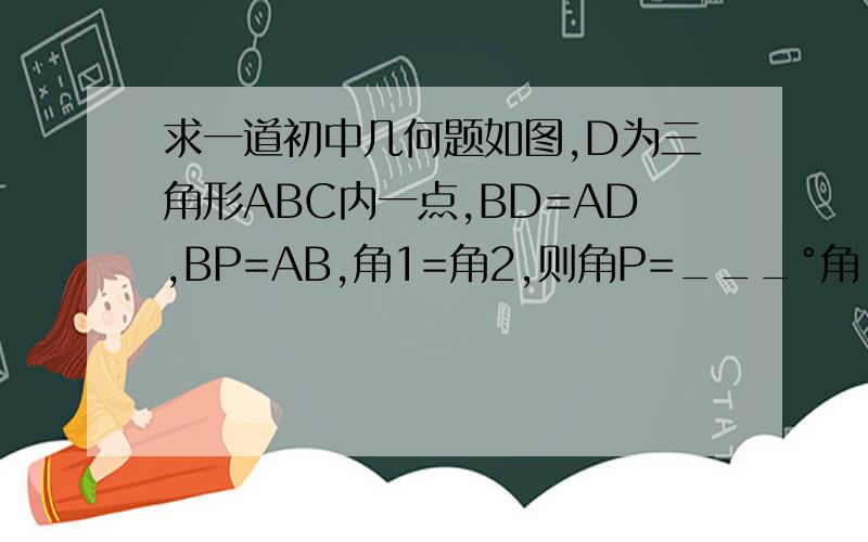 求一道初中几何题如图,D为三角形ABC内一点,BD=AD,BP=AB,角1=角2,则角P=___°角 DBP= 角PBA  求角DPB