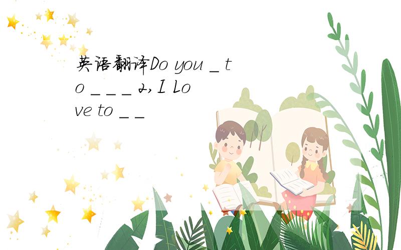 英语翻译Do you _ to _ _ _ 2,I Love to _ _