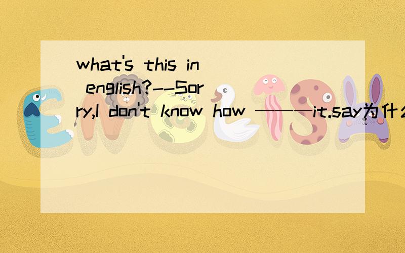 what's this in english?--Sorry,I don't know how ———it.say为什么不是to speak呢?
