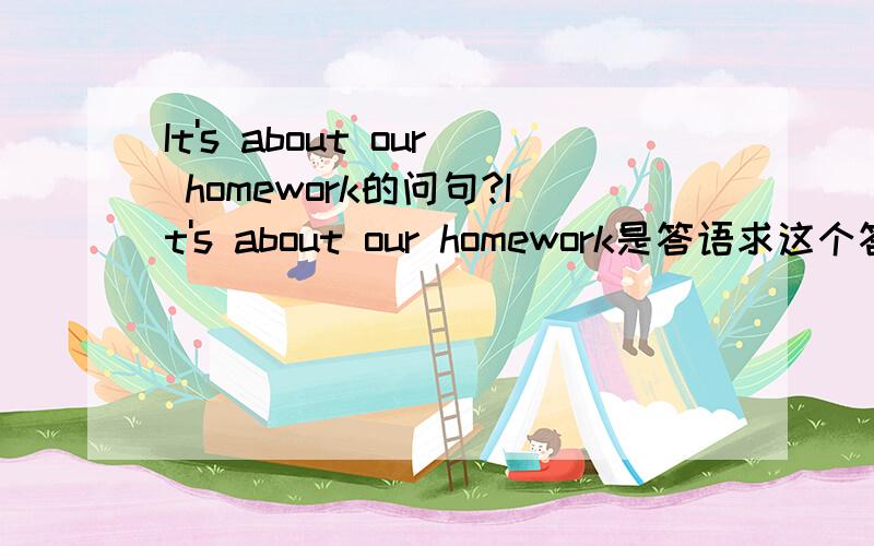 It's about our homework的问句?It's about our homework是答语求这个答语的问句:A：Hello！B：Hello.Coul I speak to Katy,please?A:hold for a moment.B:Hi!How are you?A:Fine,thanks .And you?B:FineA:问句B：It's about our homework