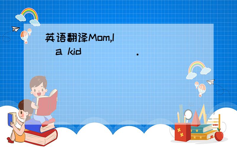 英语翻译Mom,I( )( )a kid( )( ).
