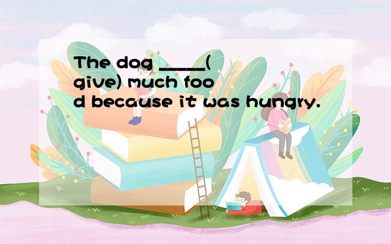 The dog _____(give) much food because it was hungry.