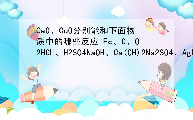 CaO、CuO分别能和下面物质中的哪些反应.Fe、C、O2HCL、H2SO4NaOH、Ca(OH)2Na2SO4、AgNO3、CuSO4、CaCO3、NaCl说下哪些不能反应就好