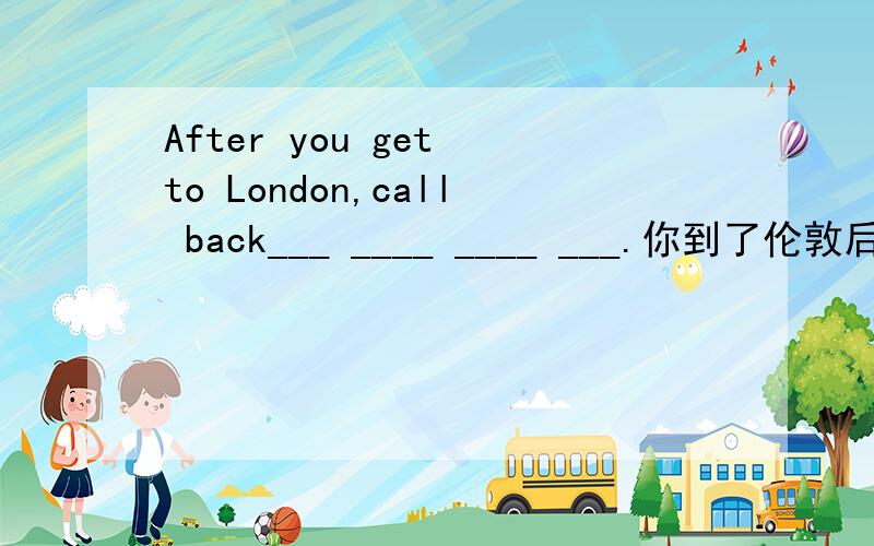 After you get to London,call back___ ____ ____ ___.你到了伦敦后就尽快打电话回来.