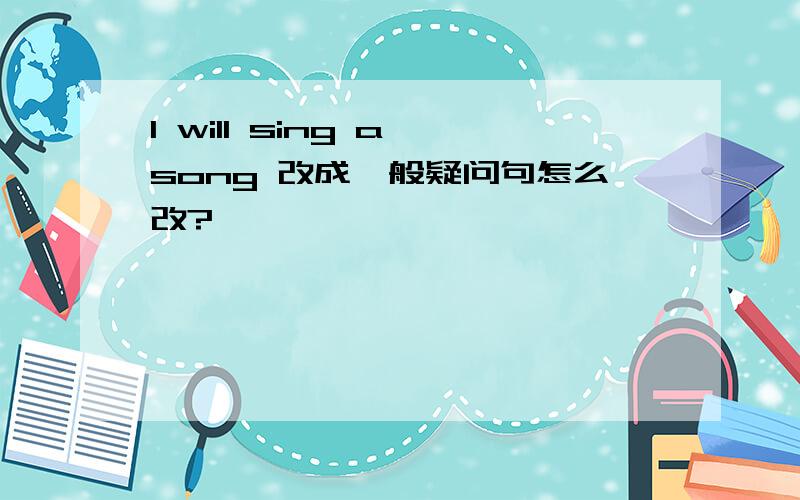 I will sing a song 改成一般疑问句怎么改?