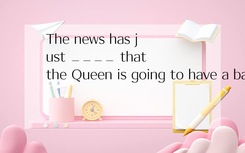 The news has just ____ that the Queen is going to have a baby next March.