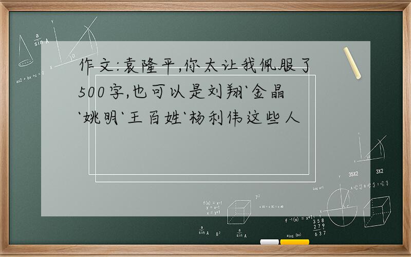 作文:袁隆平,你太让我佩服了500字,也可以是刘翔`金晶`姚明`王百姓`杨利伟这些人