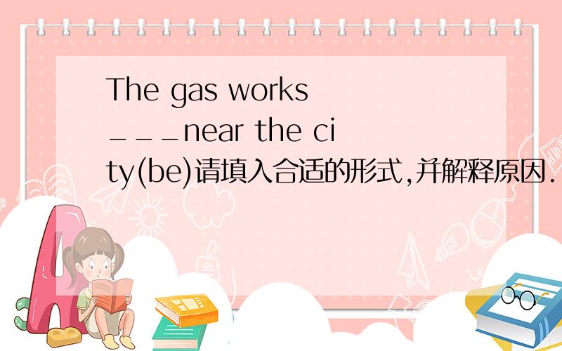 The gas works ___near the city(be)请填入合适的形式,并解释原因.