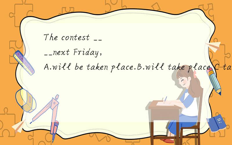 The contest ____next Friday,A.will be taken place.B.will take place C takes place D took place