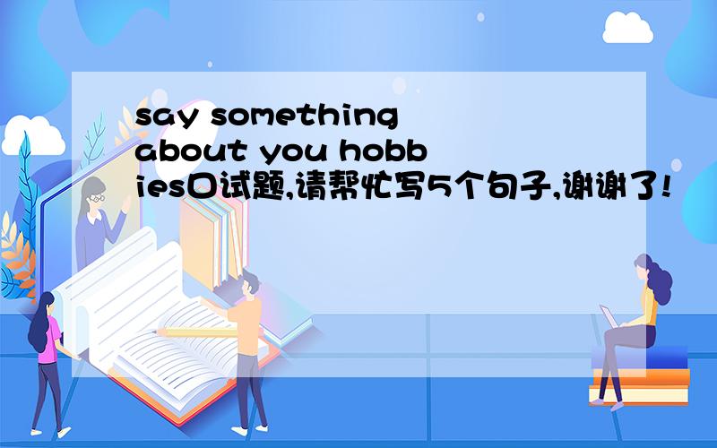 say something about you hobbies口试题,请帮忙写5个句子,谢谢了!