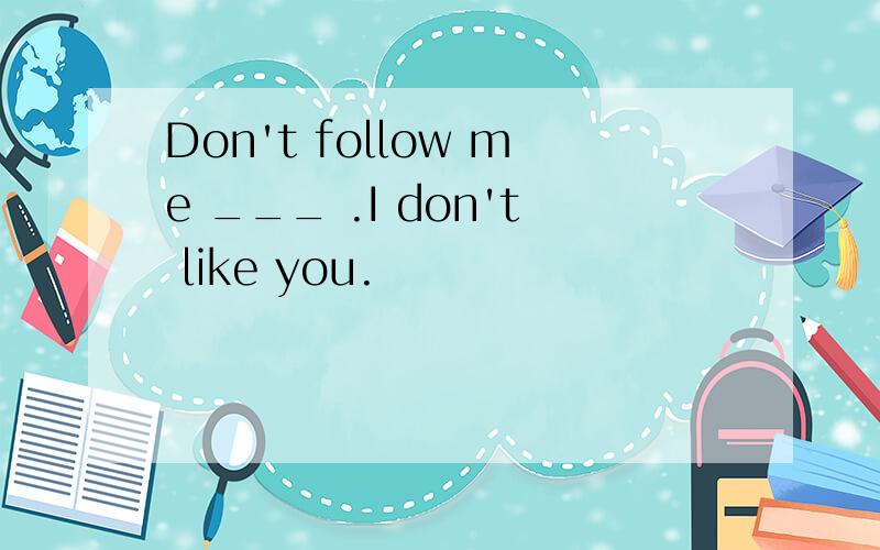 Don't follow me ___ .I don't like you.