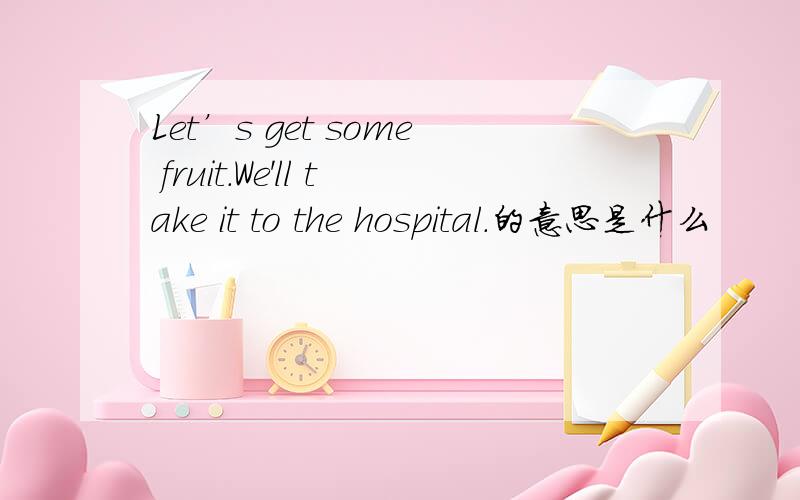 Let’s get some fruit.We'll take it to the hospital.的意思是什么