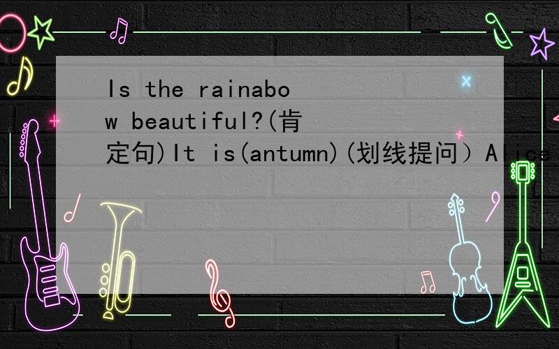 Is the rainabow beautiful?(肯定句)It is(antumn)(划线提问）Alice has(two)pairs of shoes.(划线提问）