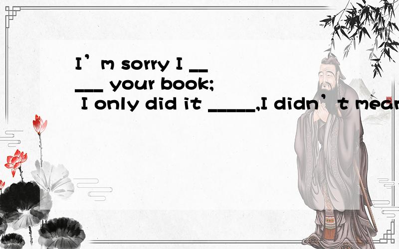 I’m sorry I _____ your book; I only did it _____,I didn’t mean _____ trouble