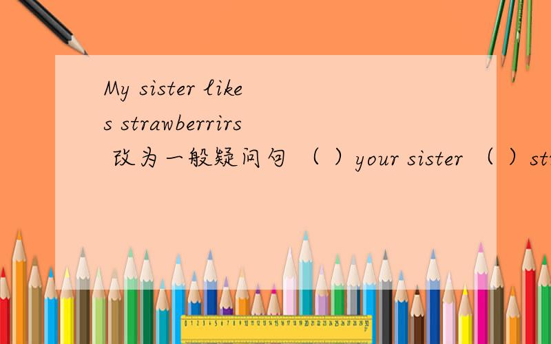 My sister likes strawberrirs 改为一般疑问句 （ ）your sister （ ）strawberries?there are some notebook in my backpack改为否定句there are some English dictionaries改为单数