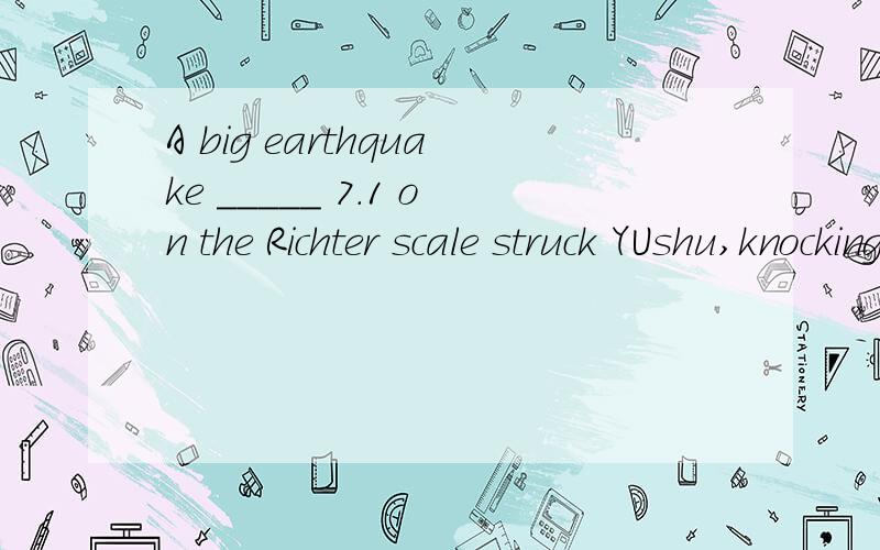 A big earthquake _____ 7.1 on the Richter scale struck YUshu,knocking down buildings and causing more than two thousand people to lose their lives.A.measured\x05\x05\x05B.measuringC.to be measured\x05\x05D.measures我知道这题A和C选项是要去