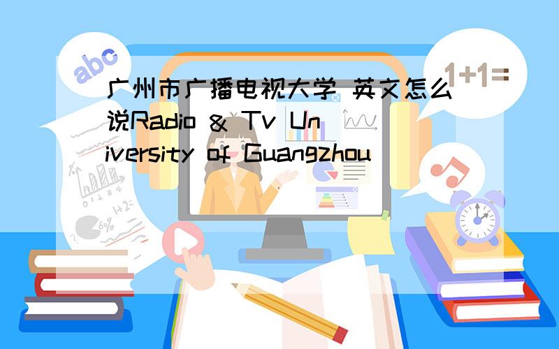 广州市广播电视大学 英文怎么说Radio & Tv University of Guangzhou