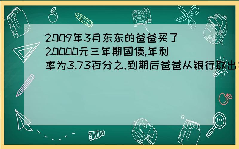 2009年3月东东的爸爸买了20000元三年期国债,年利率为3.73百分之.到期后爸爸从银行取出本金和利息多少元