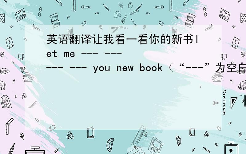 英语翻译让我看一看你的新书let me --- --- --- --- you new book（“---”为空白处）