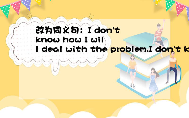 改为同义句：I don't know how I will deal with the problem.I don't know _________ __________ deal with the problem.