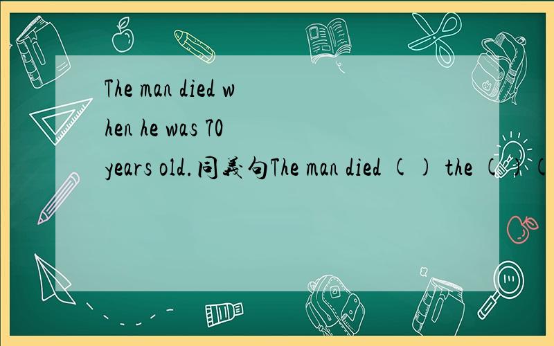 The man died when he was 70 years old.同义句The man died () the ()()70.用初一下学期知识回答,