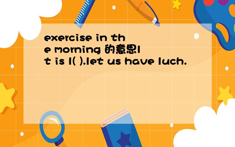 exercise in the morning 的意思lt is l( ).let us have luch.