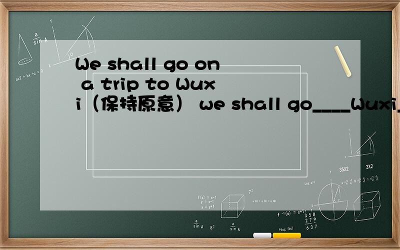 We shall go on a trip to Wuxi（保持原意） we shall go____Wuxi_____our holiday