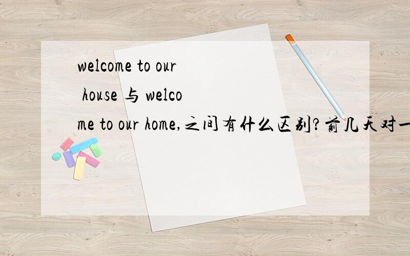 welcome to our house 与 welcome to our home,之间有什么区别?前几天对一个来家的老外说,welcome to our house,这句是不是比较冷淡的说法,会不会有点不妥,