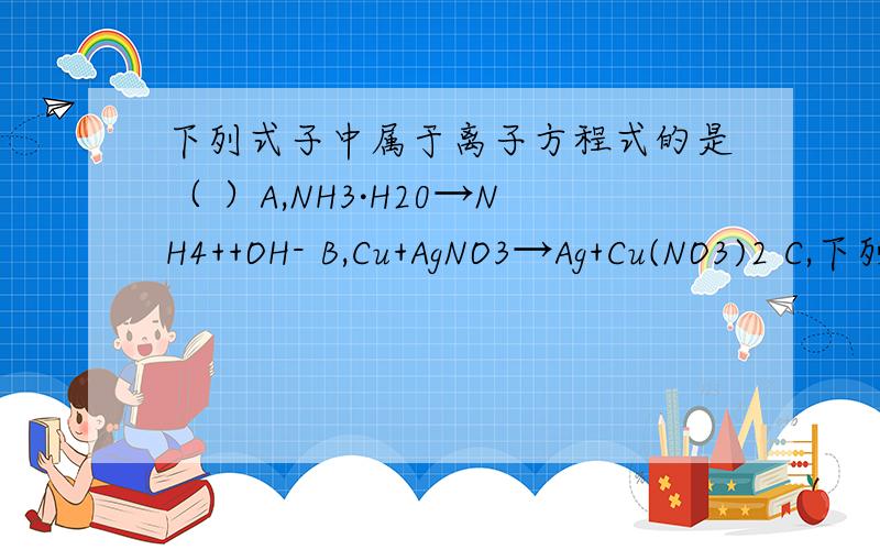 下列式子中属于离子方程式的是（ ）A,NH3·H20→NH4++OH- B,Cu+AgNO3→Ag+Cu(NO3)2 C,下列式子中属于离子方程式的是（ ）A,NH3·H20→NH4++OH- B,Cu+AgNO3→Ag+Cu(NO3)2 C,Fe+3+3NH3·H20→Fe（OH）3+NH4+ D,H20+H20→H30+OH-