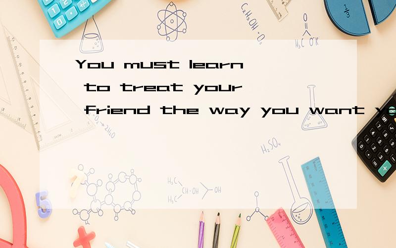You must learn to treat your friend the way you want your friend to treat you的翻译