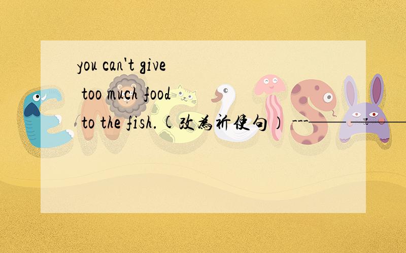 you can't give too much food to the fish.(改为祈使句） ---—— ——— ——— -—— food to the fish