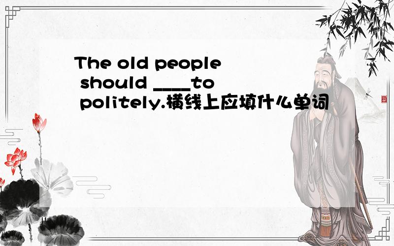 The old people should ____to politely.横线上应填什么单词