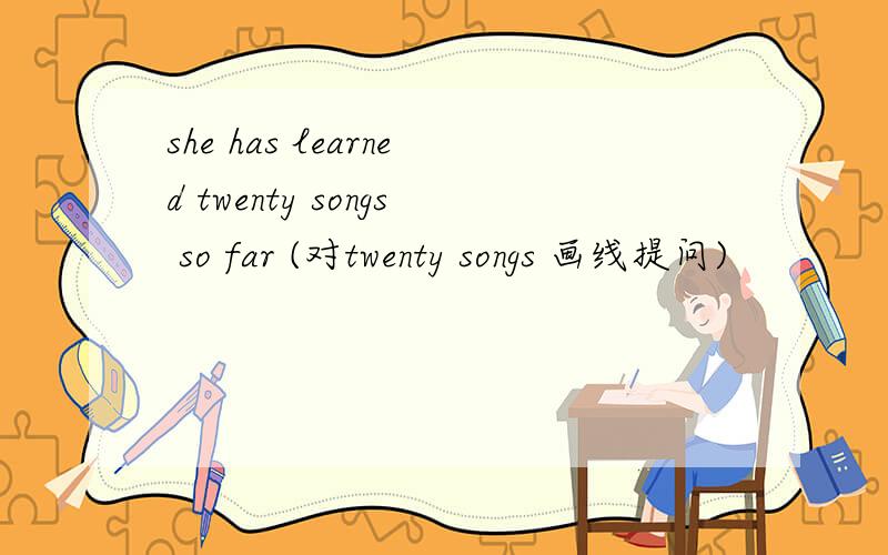 she has learned twenty songs so far (对twenty songs 画线提问)