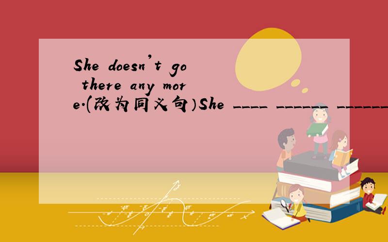 She doesn't go there any more.(改为同义句）She ____ ______ ______ there.