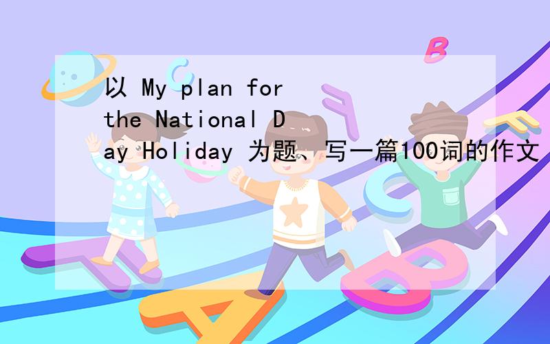 以 My plan for the National Day Holiday 为题、写一篇100词的作文