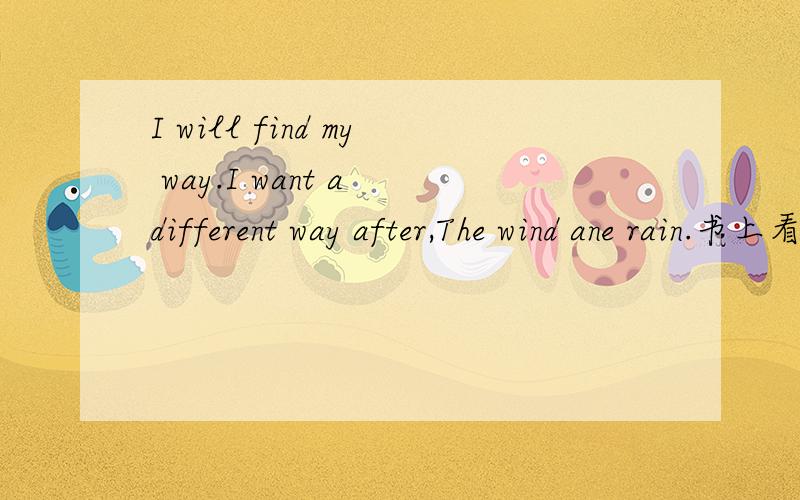 I will find my way.I want a different way after,The wind ane rain.书上看到的``