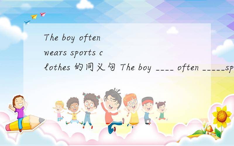 The boy often wears sports clothes 的同义句 The boy ____ often _____sports clothes.