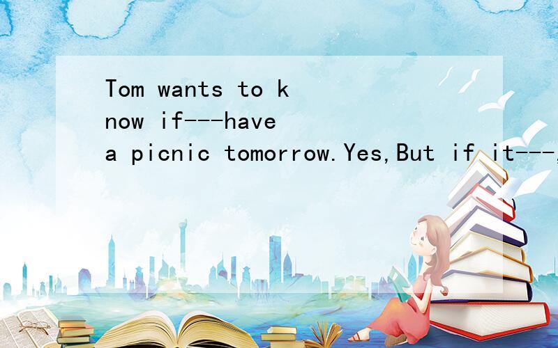 Tom wants to know if---have a picnic tomorrow.Yes,But if it---,we`ll visit the museum instead.A you will.rains B will you .rains Cyou.will rain