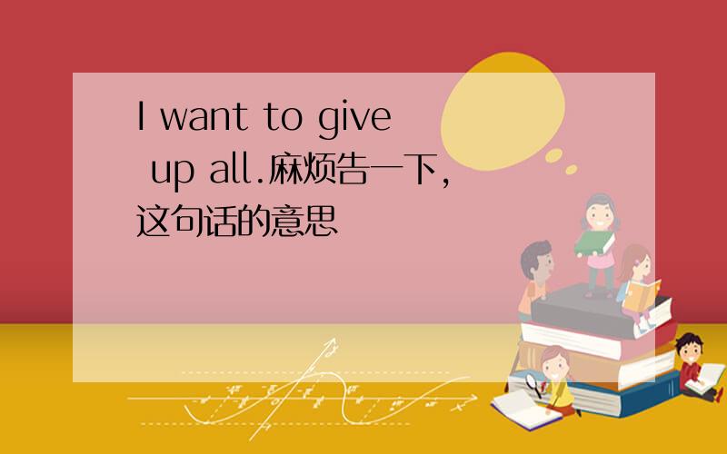 I want to give up all.麻烦告一下,这句话的意思