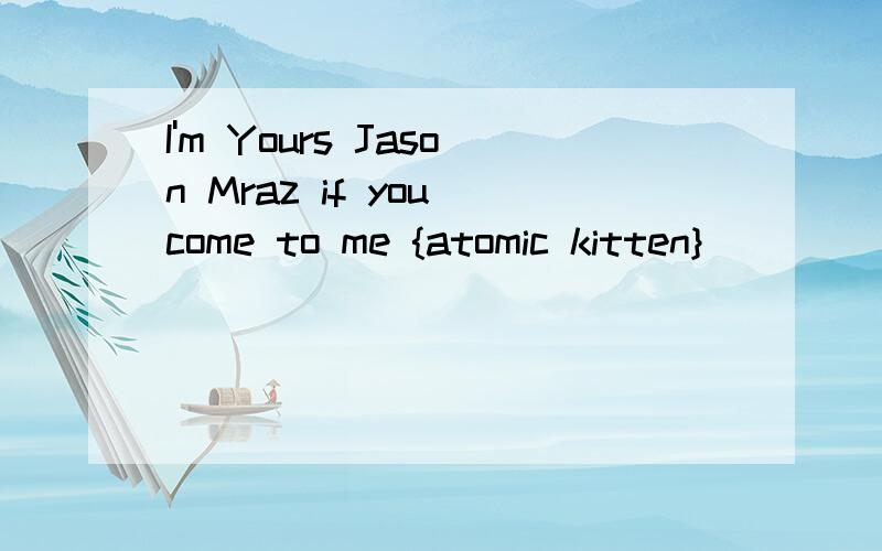 I'm Yours Jason Mraz if you come to me {atomic kitten}