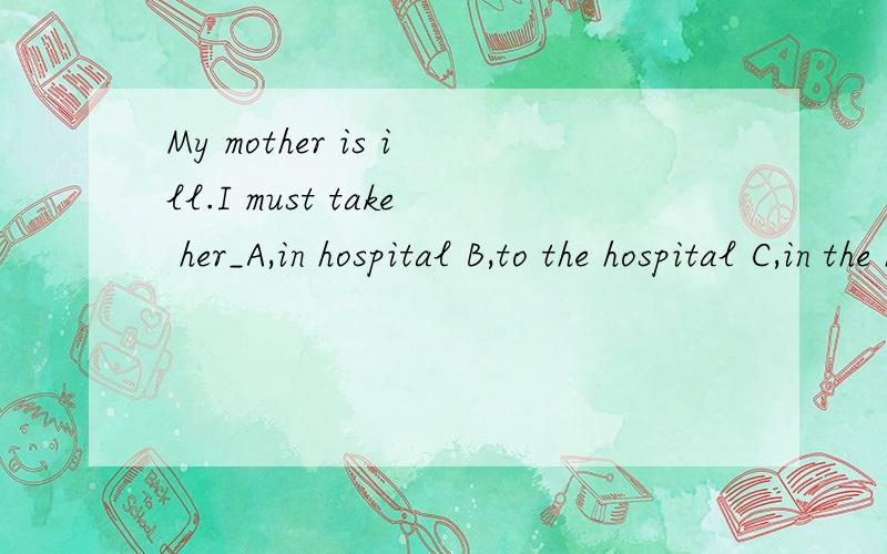 My mother is ill.I must take her_A,in hospital B,to the hospital C,in the hospital选择?为什么?