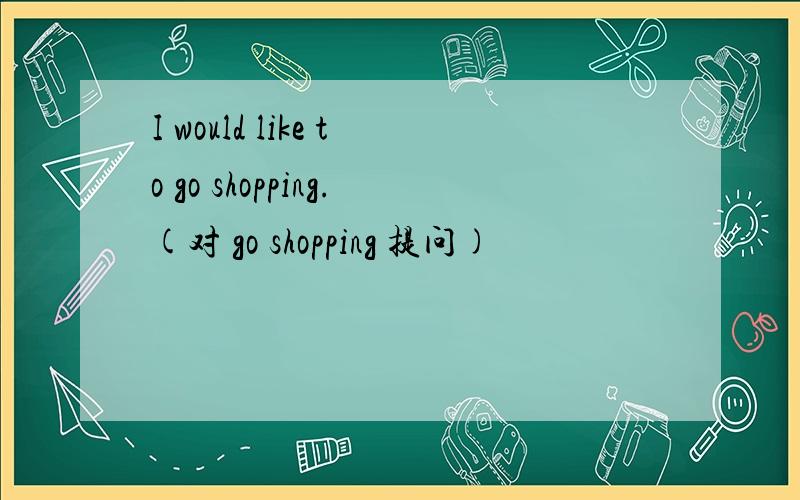 I would like to go shopping.(对 go shopping 提问)