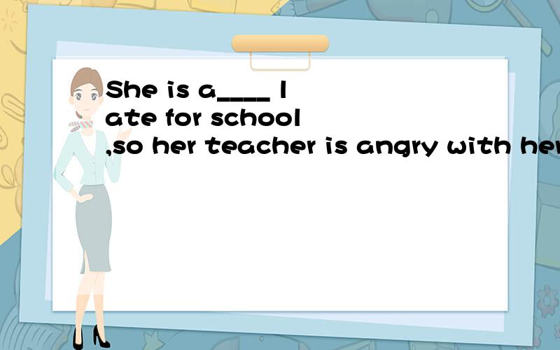 She is a____ late for school,so her teacher is angry with her. 根据句意和首字母提示填空