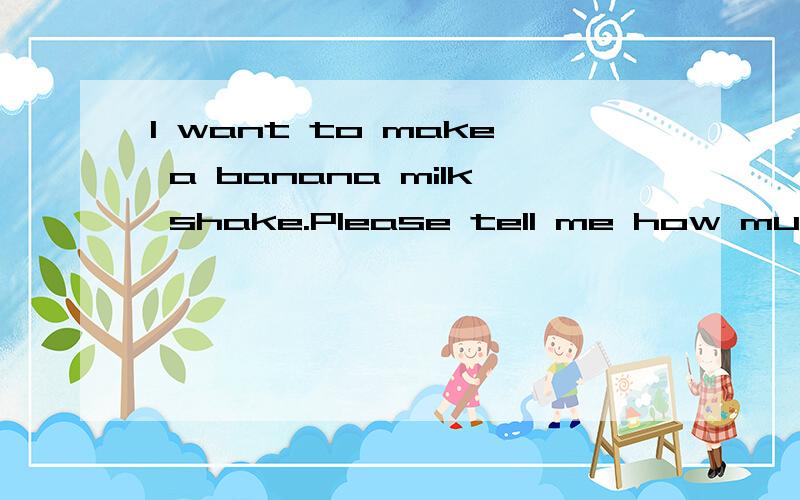 I want to make a banana milk shake.Please tell me how much ____ _____milk,and ____ ____do we need