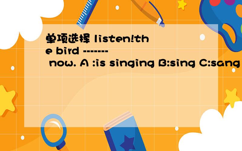 单项选择 listen!the bird ------- now. A :is singing B:sing C:sang