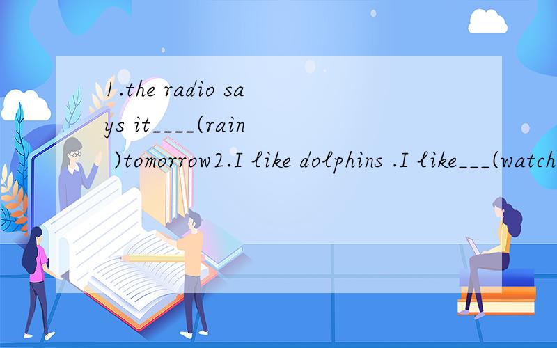 1.the radio says it____(rain )tomorrow2.I like dolphins .I like___(watch)them swim and jump前面是 say 肯定是过去式，后面是tomorrow 又是将来时。你们回答者怎么都用将来时啊，